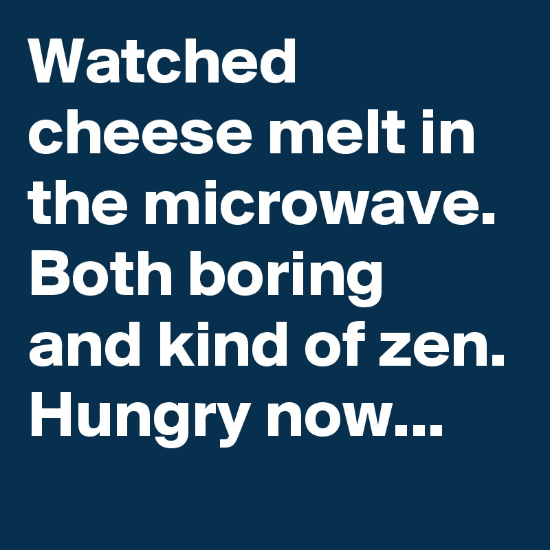 Watched cheese melt in the microwave. Both boring and kind of zen. Hungry now...