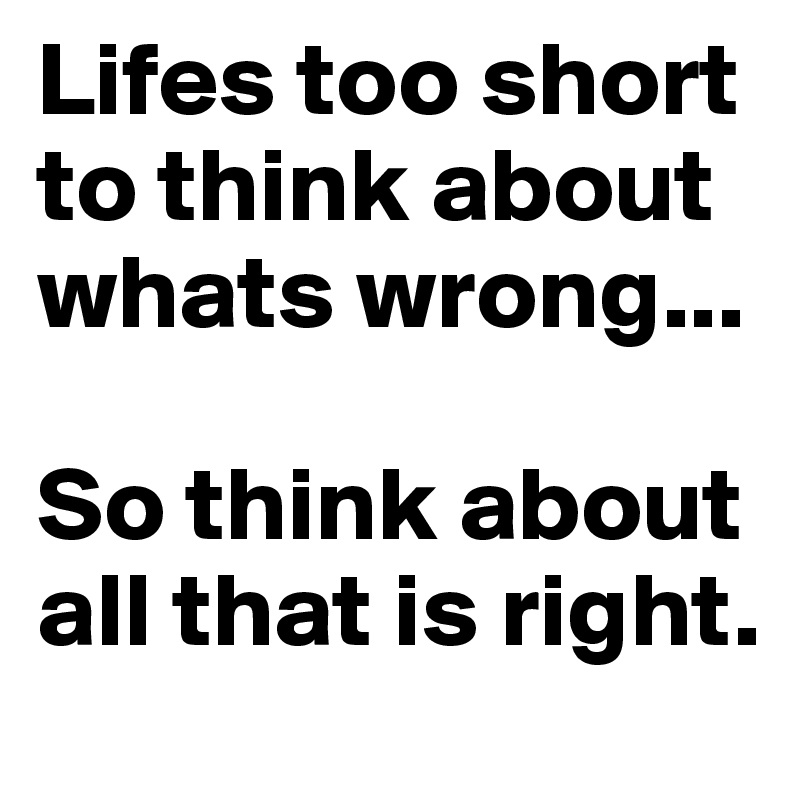 Lifes too short to think about whats wrong...

So think about all that is right.