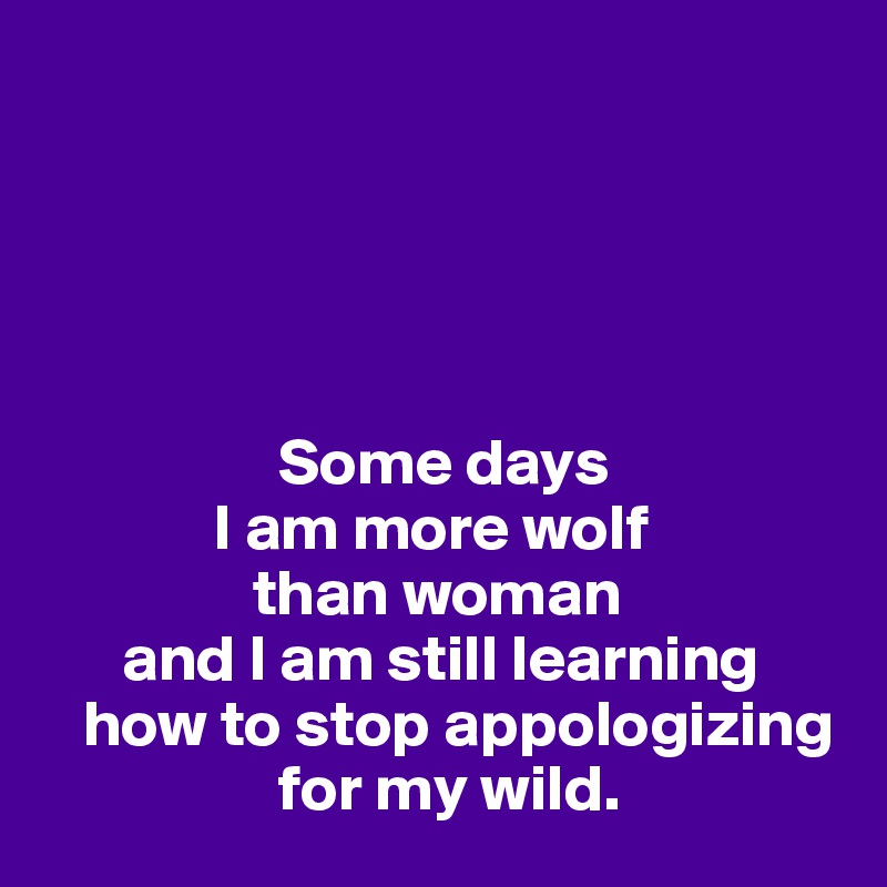 





                  Some days 
             I am more wolf 
                than woman
      and I am still learning 
   how to stop appologizing
                  for my wild. 