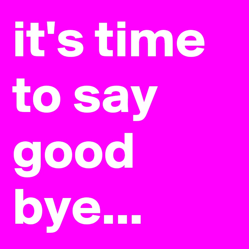 it's time to say good bye...