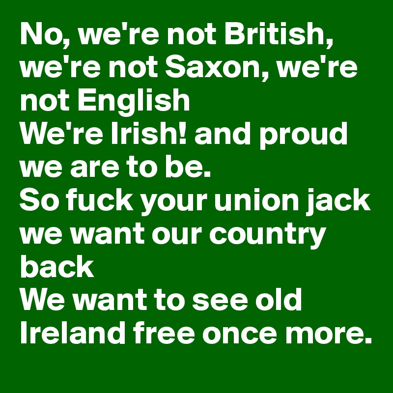 No, we're not British, we're not Saxon, we're not English 
We're Irish! and proud we are to be. 
So fuck your union jack we want our country back 
We want to see old Ireland free once more. 