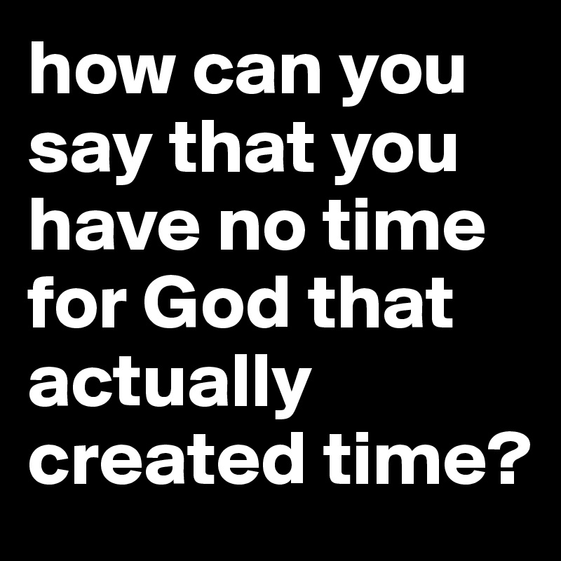 how can you say that you have no time for God that actually created time?