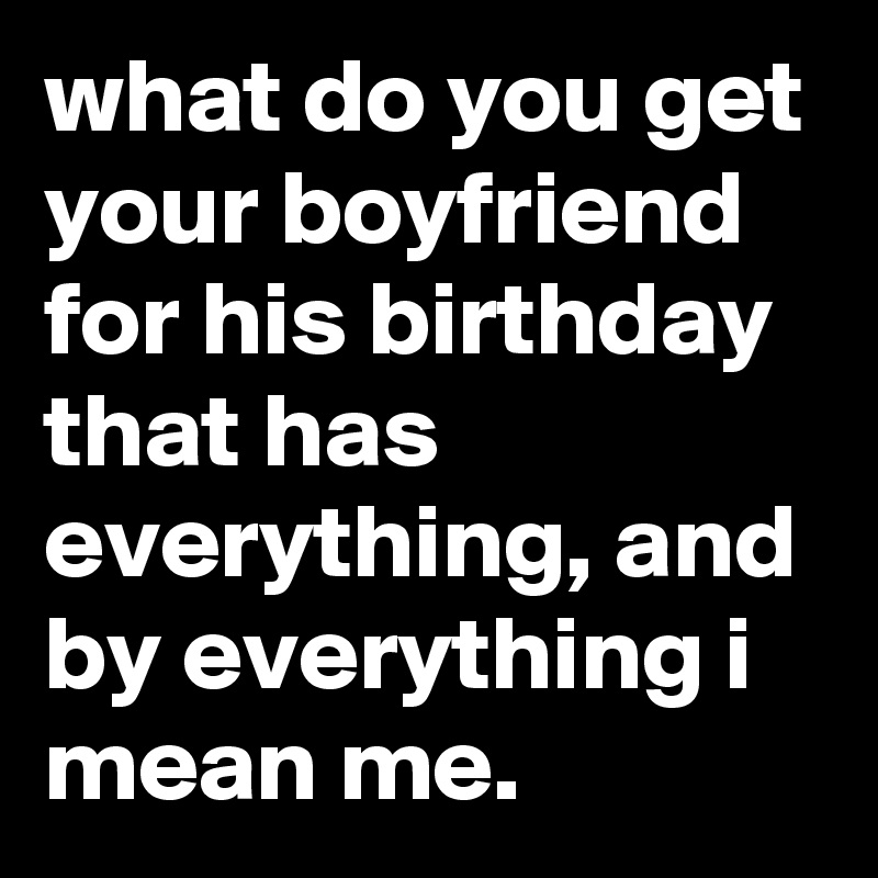 what do you get your boyfriend for his birthday that has everything, and by everything i mean me.