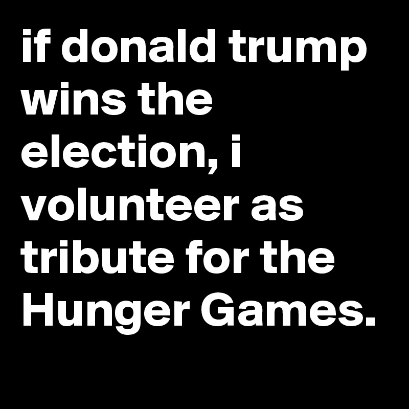 if donald trump wins the election, i volunteer as tribute for the Hunger Games.
