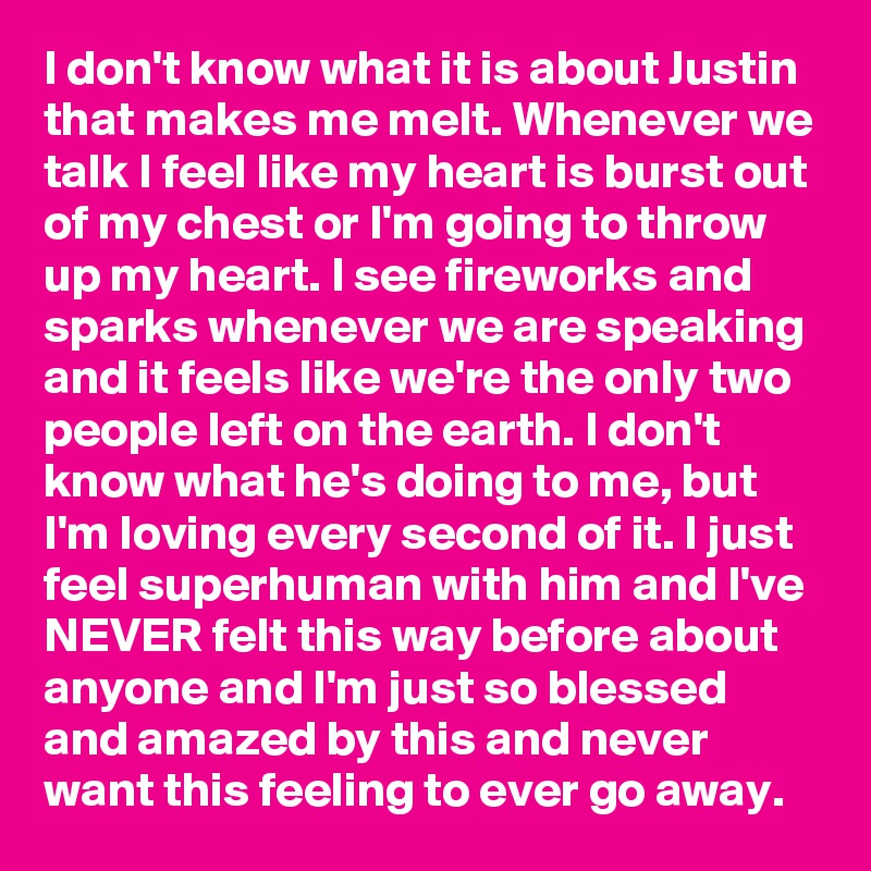 I don't know what it is about Justin that makes me melt. Whenever we talk I feel like my heart is burst out of my chest or I'm going to throw up my heart. I see fireworks and sparks whenever we are speaking and it feels like we're the only two people left on the earth. I don't know what he's doing to me, but I'm loving every second of it. I just feel superhuman with him and I've NEVER felt this way before about anyone and I'm just so blessed and amazed by this and never want this feeling to ever go away. 