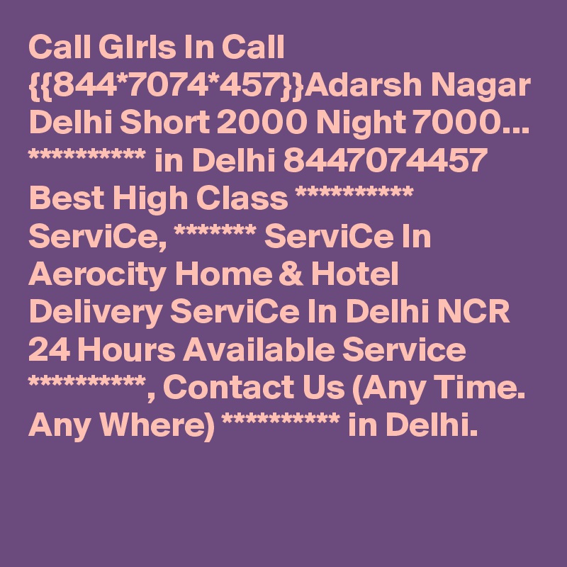 Call GIrls In Call {{844*7074*457}}Adarsh Nagar Delhi Short 2000 Night 7000...
********** in Delhi 8447074457 Best High Class ********** ServiCe, ******* ServiCe In Aerocity Home & Hotel Delivery ServiCe In Delhi NCR 24 Hours Available Service **********, Contact Us (Any Time. Any Where) ********** in Delhi.
