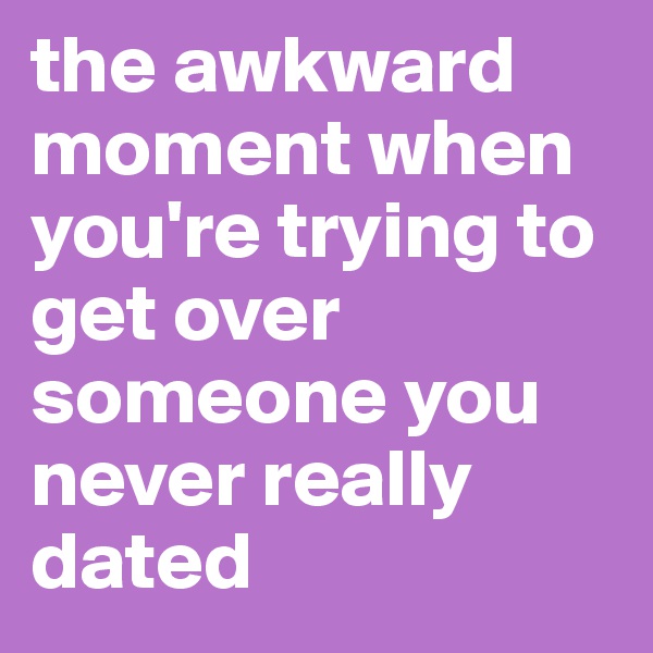 the awkward moment when you're trying to get over someone you never really dated
