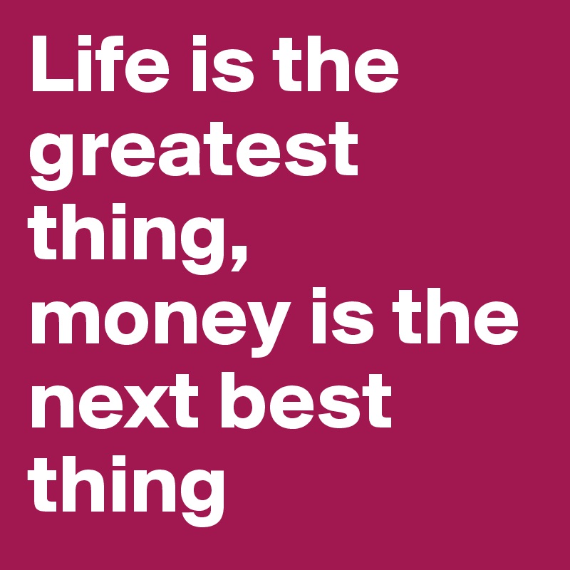 Life is the greatest thing,
money is the next best thing