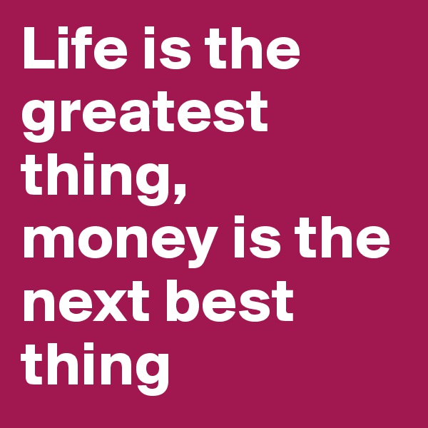 Life is the greatest thing,
money is the next best thing