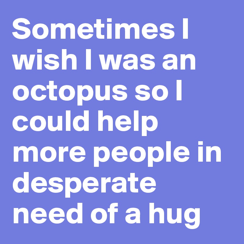 Sometimes I wish I was an octopus so I could help more people in desperate need of a hug