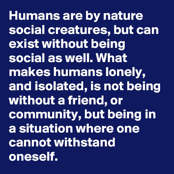 Humans are by nature social creatures, but can exist without being social as well. What makes humans lonely, and isolated, is not being without a friend, or community, but being in a situation where one cannot withstand oneself.