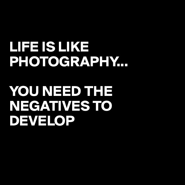

LIFE IS LIKE PHOTOGRAPHY... 

YOU NEED THE NEGATIVES TO DEVELOP 


