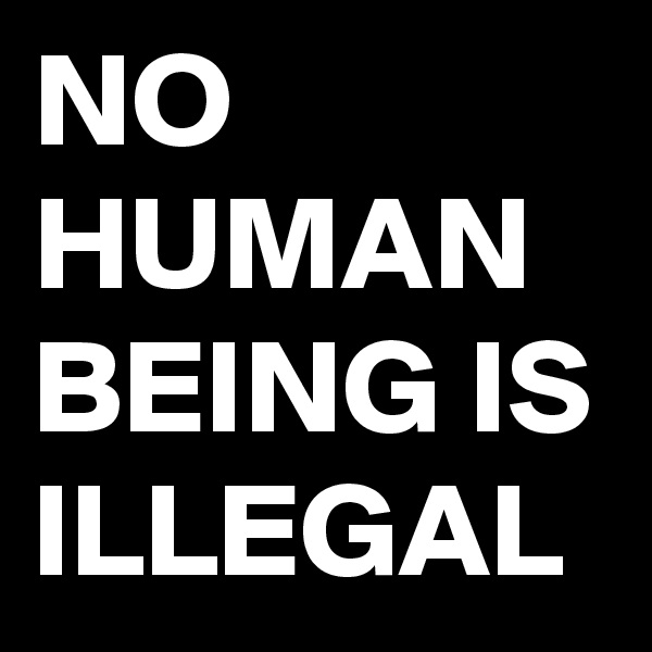 NO HUMAN BEING IS ILLEGAL 