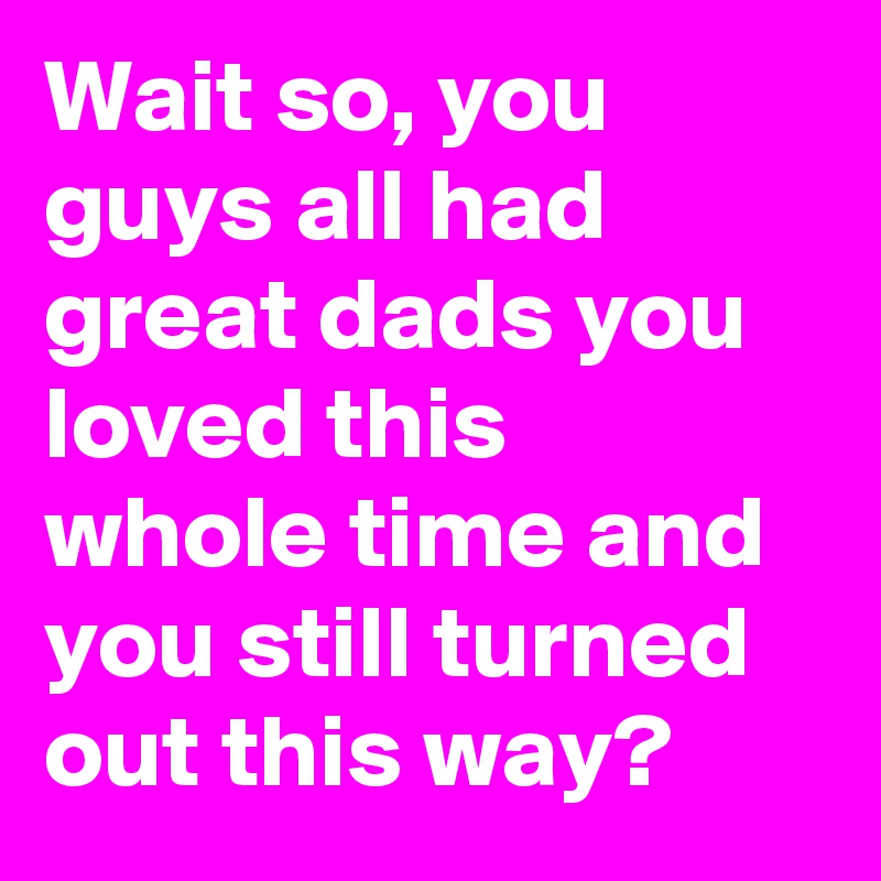 Wait so, you guys all had great dads you loved this whole time and you still turned out this way?
