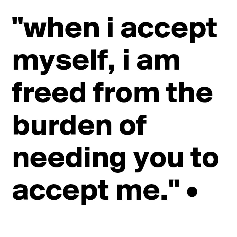 "when i accept myself, i am freed from the burden of needing you to accept me." •