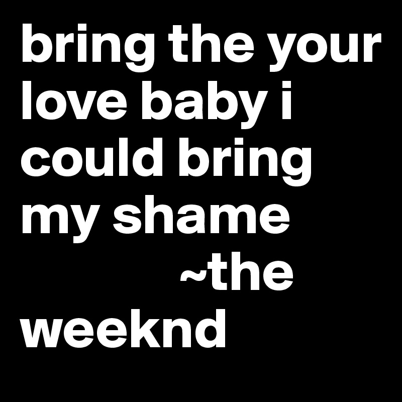 bring the your love baby i could bring my shame
              ~the weeknd 
