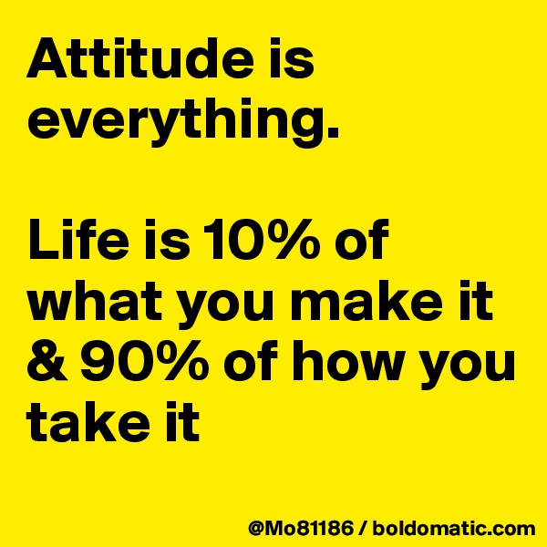 Attitude is everything. 

Life is 10% of what you make it & 90% of how you take it 
