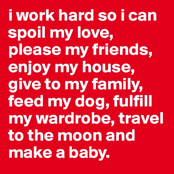i work hard so i can spoil my love, please my friends, enjoy my house, give to my family, feed my dog, fulfill my wardrobe, travel to the moon and make a baby. 