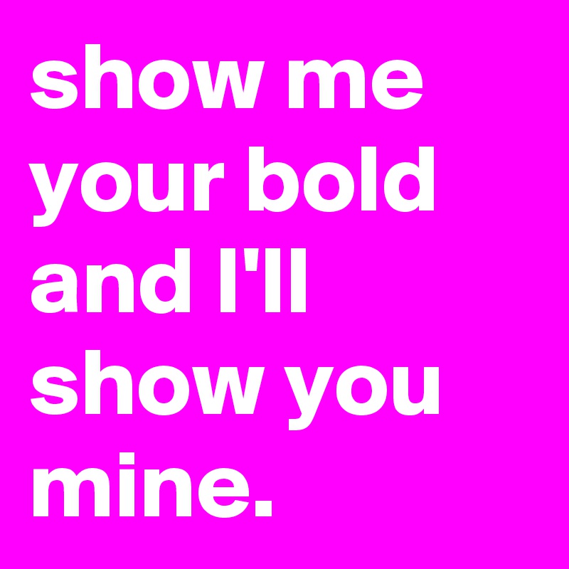 show me your bold and I'll show you mine. 