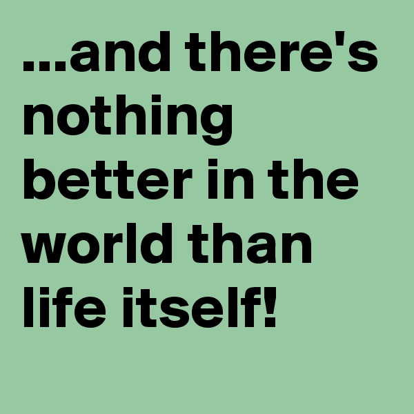 ...and there's nothing better in the world than life itself!