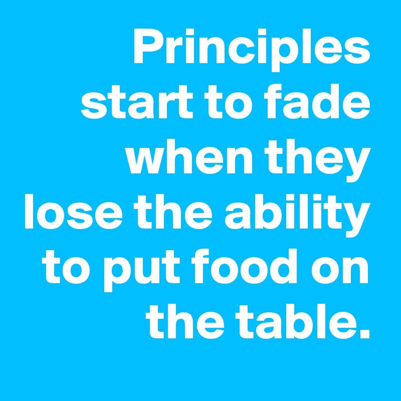 Principles start to fade when they lose the ability to put food on the table.