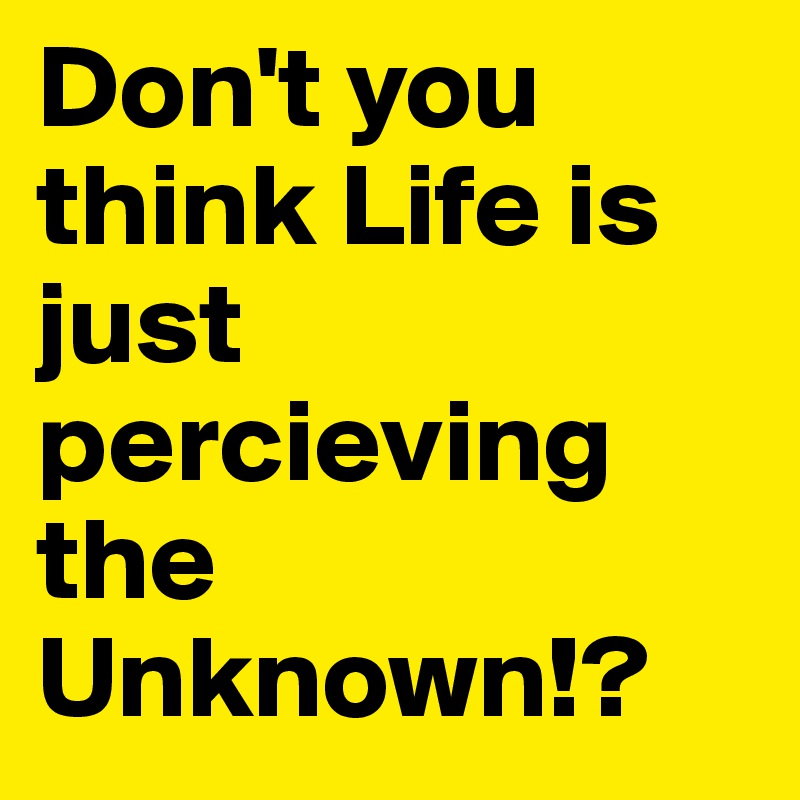 Don't you think Life is just percieving the Unknown!?