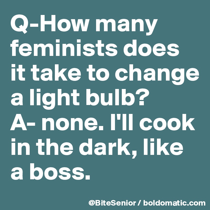 Q-How many feminists does it take to change a light bulb? 
A- none. I'll cook in the dark, like a boss. 