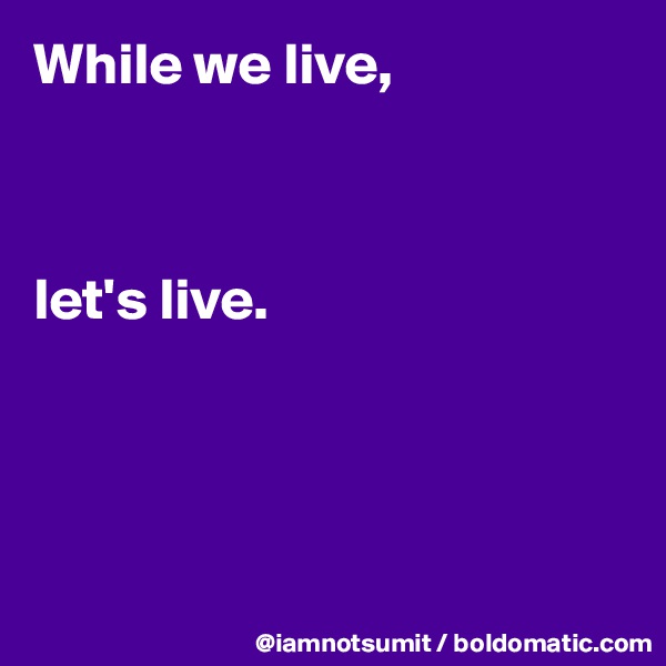While we live, 



let's live. 




