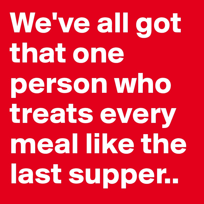 We've all got that one person who treats every meal like the last supper..
