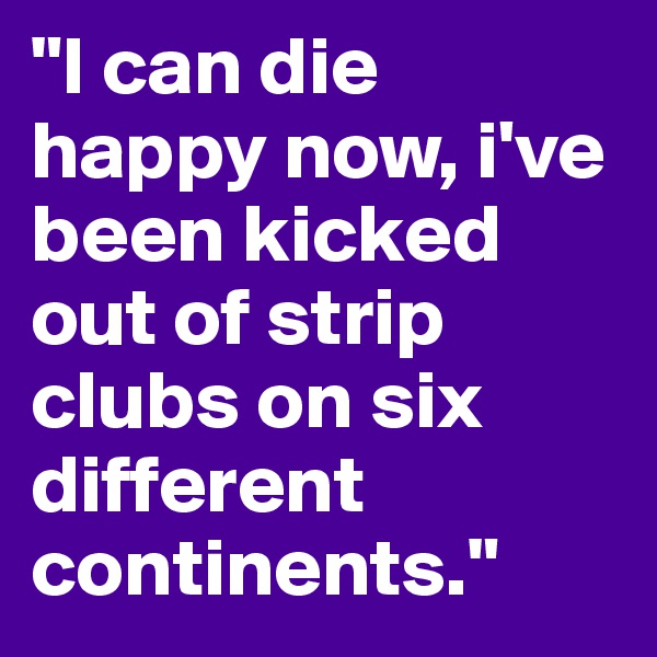 "I can die happy now, i've been kicked out of strip clubs on six different continents."