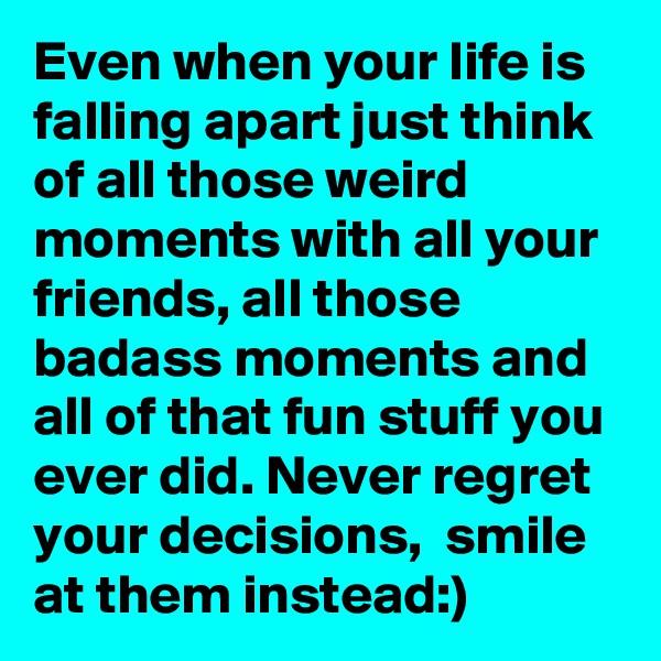 Even when your life is falling apart just think of all those weird moments with all your friends, all those badass moments and all of that fun stuff you ever did. Never regret your decisions,  smile at them instead:)