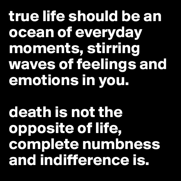 true life should be an ocean of everyday moments, stirring waves of feelings and emotions in you. 

death is not the opposite of life, complete numbness and indifference is.