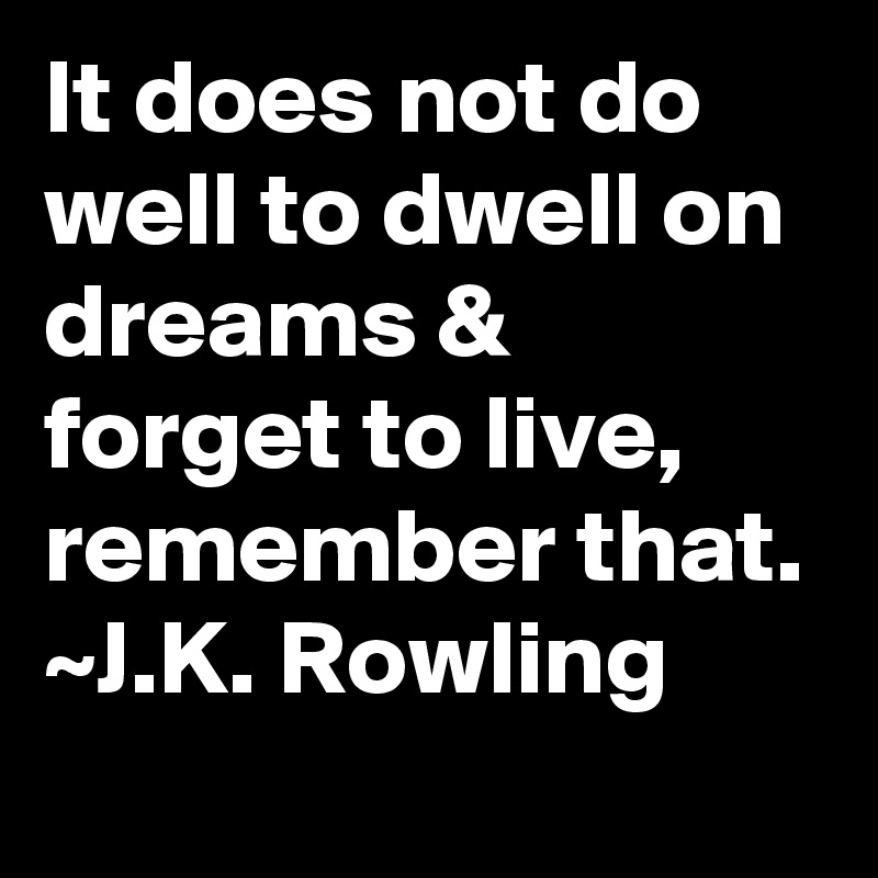 It does not do well to dwell on dreams & forget to live, remember that.
~J.K. Rowling