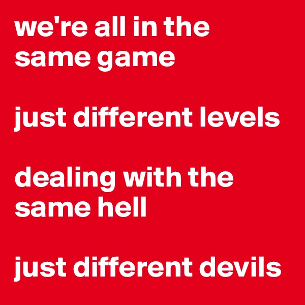 we're all in the same game

just different levels

dealing with the same hell

just different devils