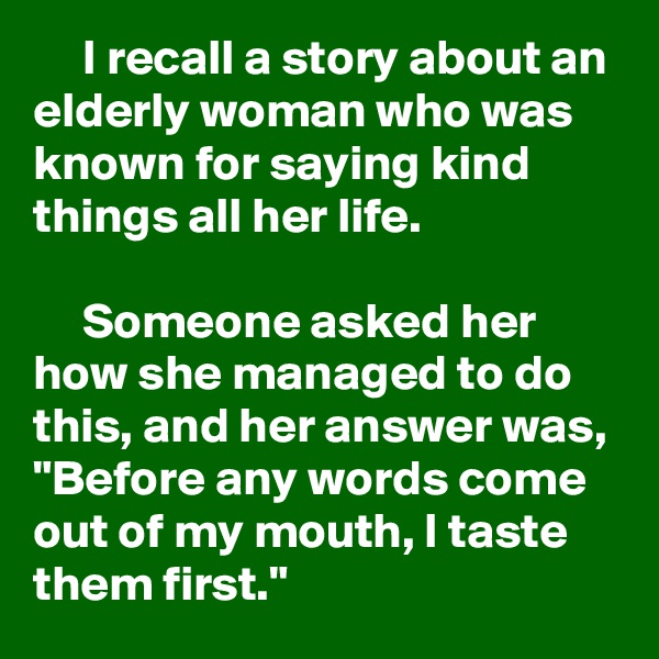      I recall a story about an elderly woman who was known for saying kind things all her life.

     Someone asked her how she managed to do this, and her answer was, "Before any words come out of my mouth, I taste them first."