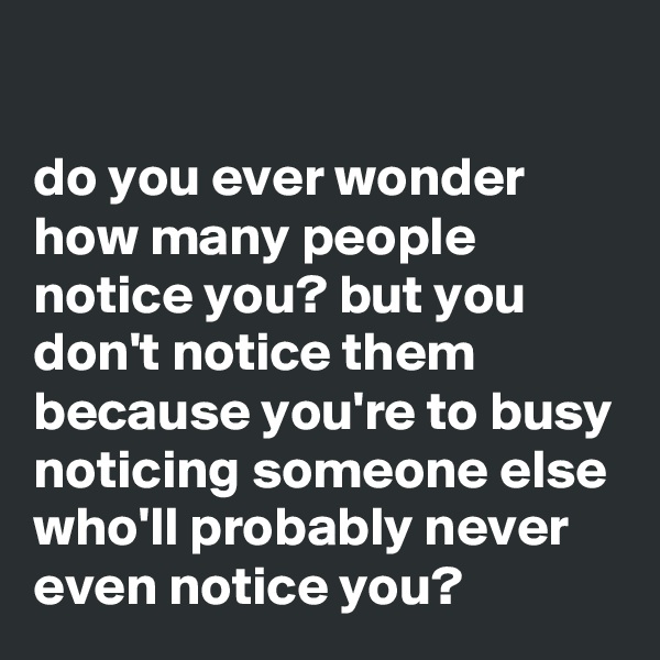 

do you ever wonder how many people notice you? but you don't notice them because you're to busy noticing someone else who'll probably never even notice you?