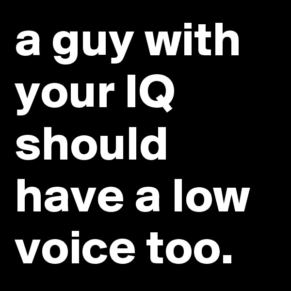 a guy with your IQ should have a low voice too.