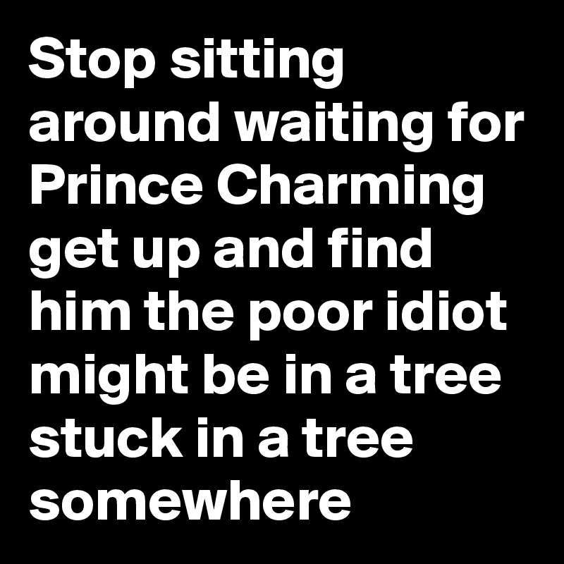 Stop sitting around waiting for Prince Charming get up and find him the poor idiot might be in a tree stuck in a tree somewhere