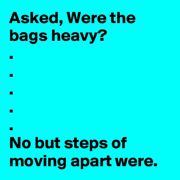 Asked, Were the bags heavy?
.
.
.
.
.
No but steps of moving apart were.