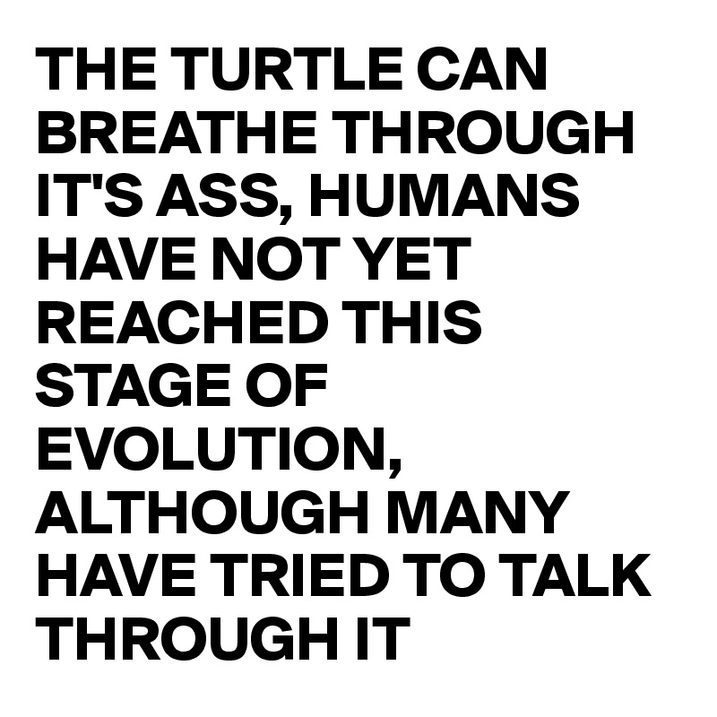 THE TURTLE CAN BREATHE THROUGH IT'S ASS, HUMANS HAVE NOT YET REACHED THIS STAGE OF EVOLUTION, ALTHOUGH MANY HAVE TRIED TO TALK THROUGH IT 