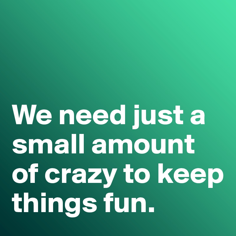


We need just a small amount of crazy to keep things fun. 