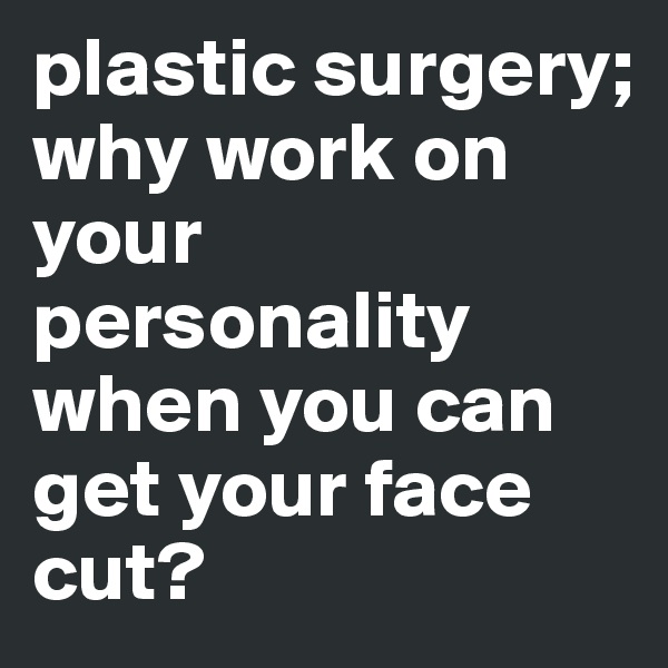plastic surgery; 
why work on your personality when you can get your face cut?