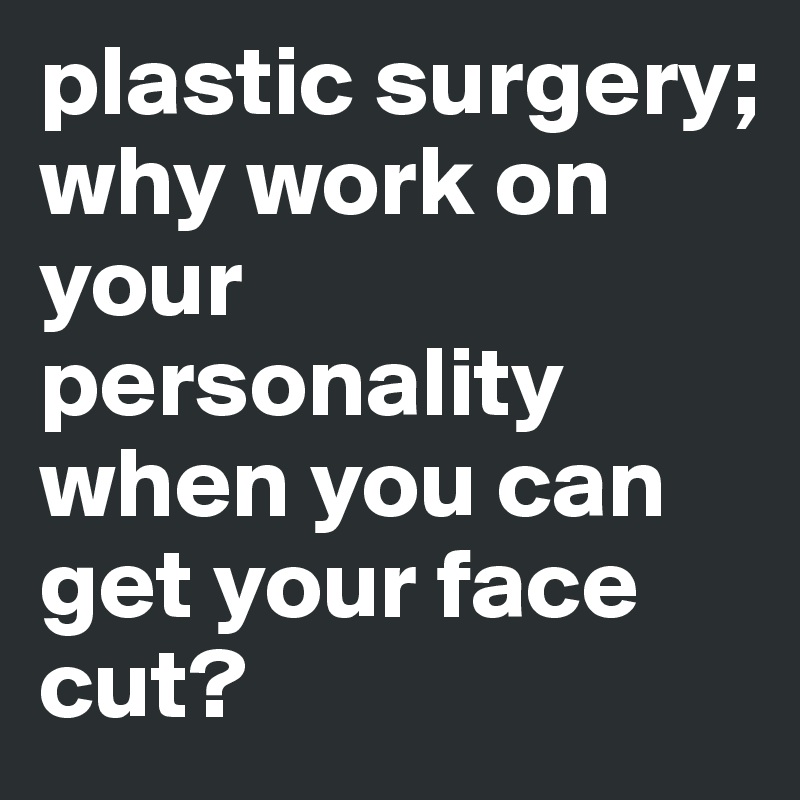 plastic surgery; 
why work on your personality when you can get your face cut?