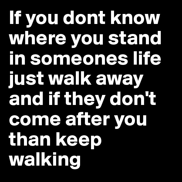 If you dont know where you stand in someones life just walk away and if they don't come after you than keep walking 