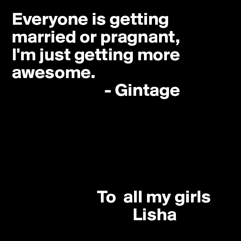 Everyone is getting married or pragnant, 
I'm just getting more awesome.
                          - Gintage
           




                        To  all my girls
                                  Lisha