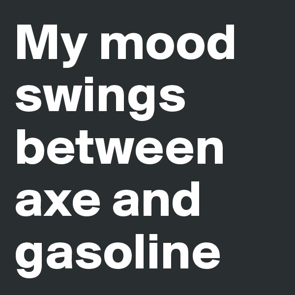 My mood swings between axe and gasoline