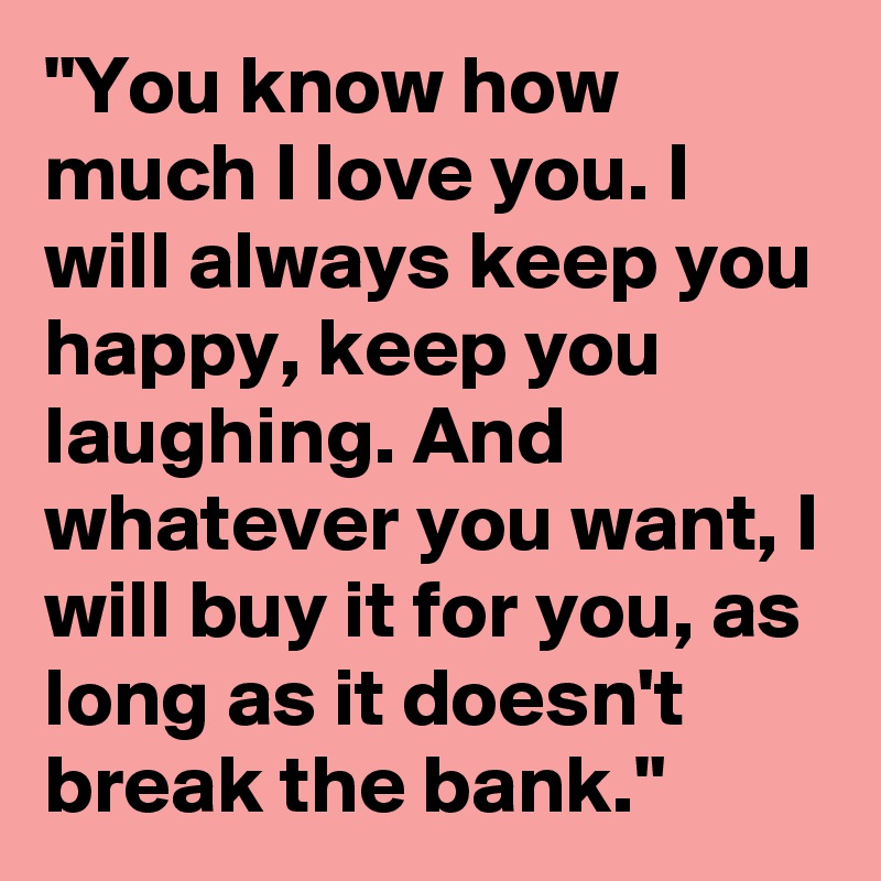 "You know how much I love you. I will always keep you happy, keep you laughing. And whatever you want, I will buy it for you, as long as it doesn't break the bank."