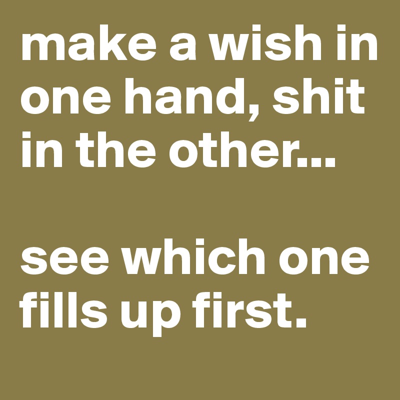 make a wish in one hand, shit in the other...

see which one fills up first.