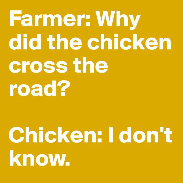 Farmer: Why did the chicken cross the road?

Chicken: I don't know.