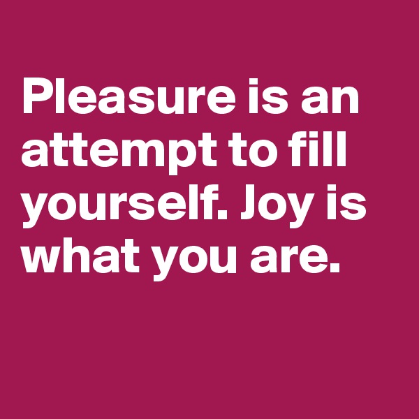 
Pleasure is an attempt to fill yourself. Joy is what you are. 

